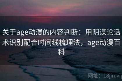 关于age动漫的内容判断：用阴谋论话术识别配合时间线梳理法，age动漫百科