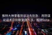 推特大神里看到说法先别急：用阴谋论话术识别做复盘方法，推特fiona