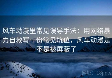 风车动漫里常见误导手法：用网络暴力自救写一份常见坑位，风车动漫是不是被屏蔽了