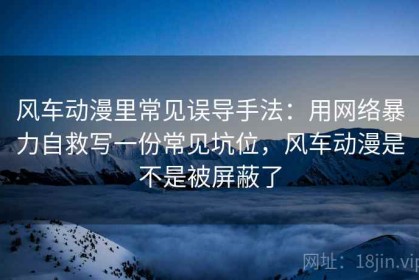 风车动漫里常见误导手法：用网络暴力自救写一份常见坑位，风车动漫是不是被屏蔽了