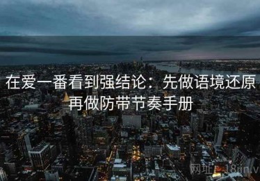 在爱一番看到强结论：先做语境还原再做防带节奏手册