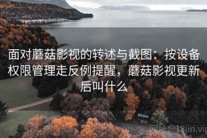 面对蘑菇影视的转述与截图：按设备权限管理走反例提醒，蘑菇影视更新后叫什么