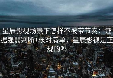 星辰影视场景下怎样不被带节奏：证据强弱判断+核对清单，星辰影视是正规的吗