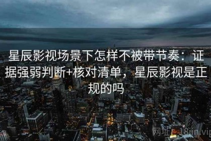 星辰影视场景下怎样不被带节奏：证据强弱判断+核对清单，星辰影视是正规的吗