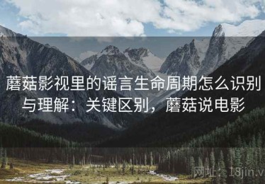 蘑菇影视里的谣言生命周期怎么识别与理解：关键区别，蘑菇说电影