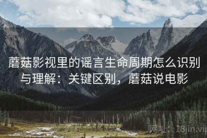 蘑菇影视里的谣言生命周期怎么识别与理解：关键区别，蘑菇说电影