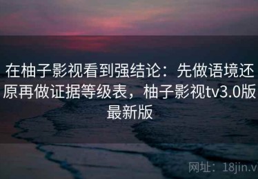 在柚子影视看到强结论：先做语境还原再做证据等级表，柚子影视tv3.0版最新版