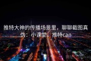 推特大神的传播场景里，聊聊截图真伪：小课堂，推特can