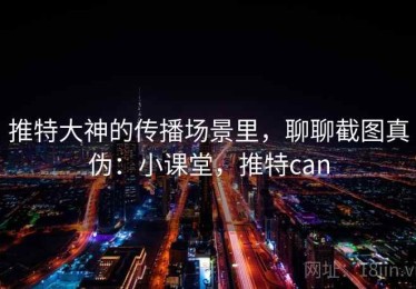 推特大神的传播场景里，聊聊截图真伪：小课堂，推特can
