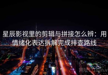 星辰影视里的剪辑与拼接怎么辨：用情绪化表达拆解完成排查路线
