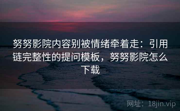 努努影院内容别被情绪牵着走：引用链完整性的提问模板，努努影院怎么下载