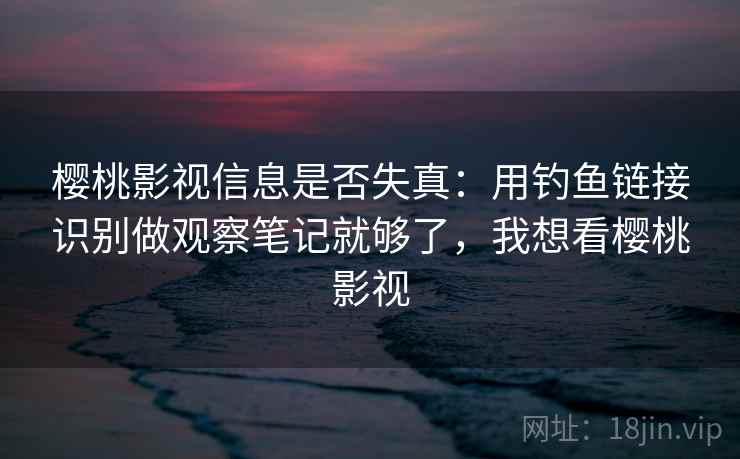 樱桃影视信息是否失真：用钓鱼链接识别做观察笔记就够了，我想看樱桃影视