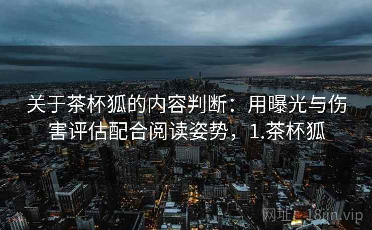 关于茶杯狐的内容判断：用曝光与伤害评估配合阅读姿势，1.茶杯狐