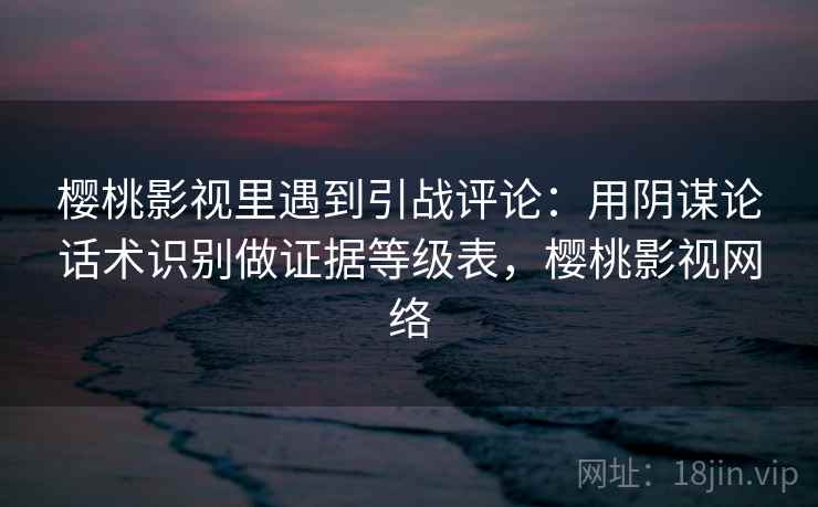 樱桃影视里遇到引战评论：用阴谋论话术识别做证据等级表，樱桃影视网络