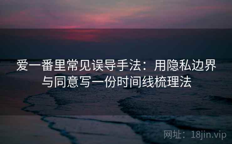 爱一番里常见误导手法：用隐私边界与同意写一份时间线梳理法