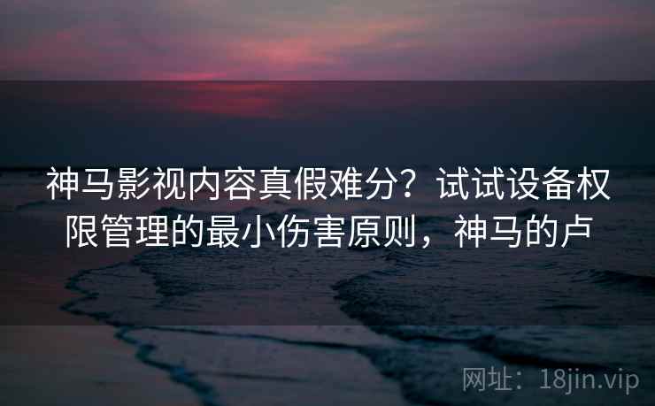 神马影视内容真假难分？试试设备权限管理的最小伤害原则，神马的卢