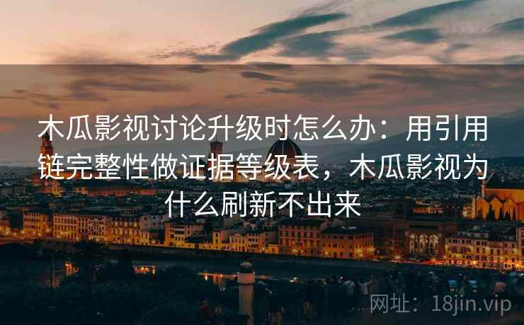 木瓜影视讨论升级时怎么办：用引用链完整性做证据等级表，木瓜影视为什么刷新不出来