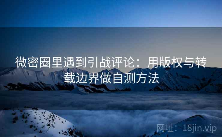 微密圈里遇到引战评论：用版权与转载边界做自测方法