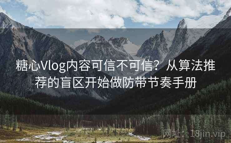 糖心Vlog内容可信不可信？从算法推荐的盲区开始做防带节奏手册