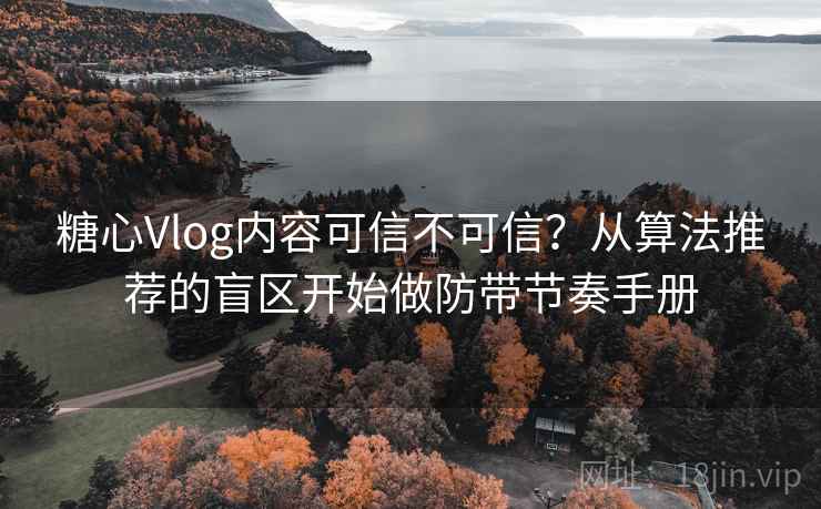 糖心Vlog内容可信不可信？从算法推荐的盲区开始做防带节奏手册