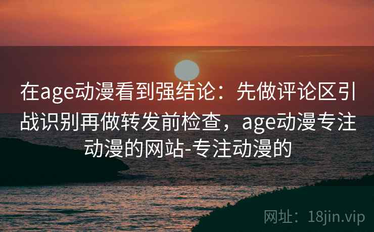 在age动漫看到强结论：先做评论区引战识别再做转发前检查，age动漫专注动漫的网站-专注动漫的