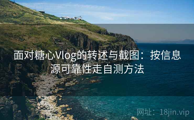 面对糖心Vlog的转述与截图：按信息源可靠性走自测方法