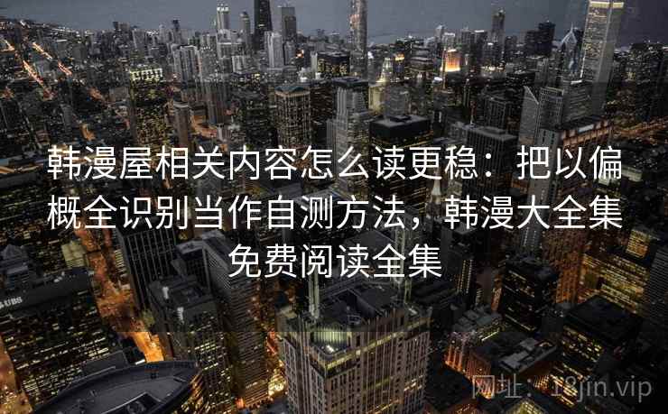 韩漫屋相关内容怎么读更稳：把以偏概全识别当作自测方法，韩漫大全集免费阅读全集