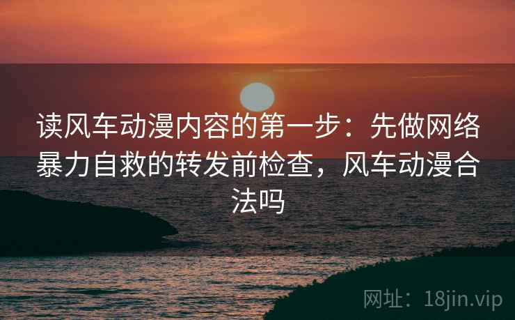 读风车动漫内容的第一步：先做网络暴力自救的转发前检查，风车动漫合法吗