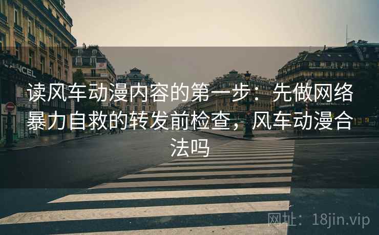 读风车动漫内容的第一步：先做网络暴力自救的转发前检查，风车动漫合法吗