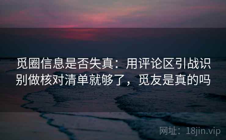 觅圈信息是否失真:用评论区引战识别做核对清单就够了,觅友是真的吗 觅圈信息是否失真:用评论区引战识别做核对清单就够了,觅友是真的吗
