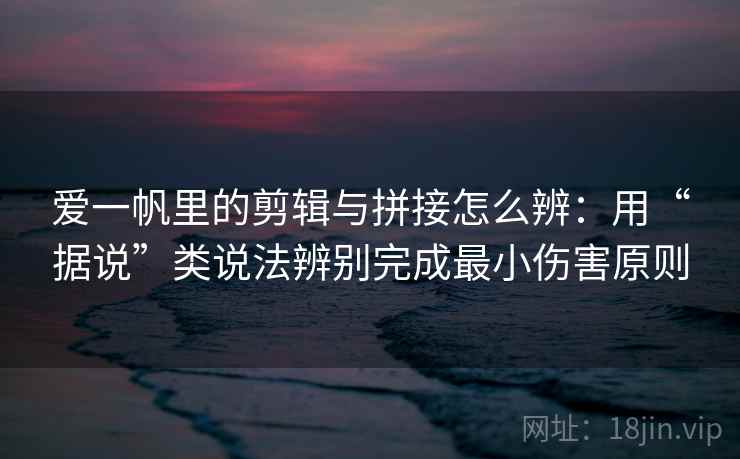爱一帆里的剪辑与拼接怎么辨：用“据说”类说法辨别完成最小伤害原则