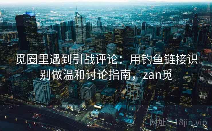 觅圈里遇到引战评论：用钓鱼链接识别做温和讨论指南，zan觅