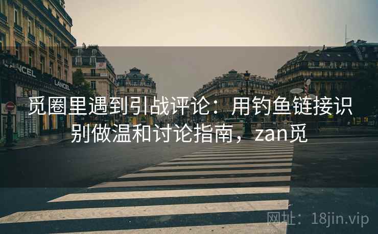 觅圈里遇到引战评论：用钓鱼链接识别做温和讨论指南，zan觅