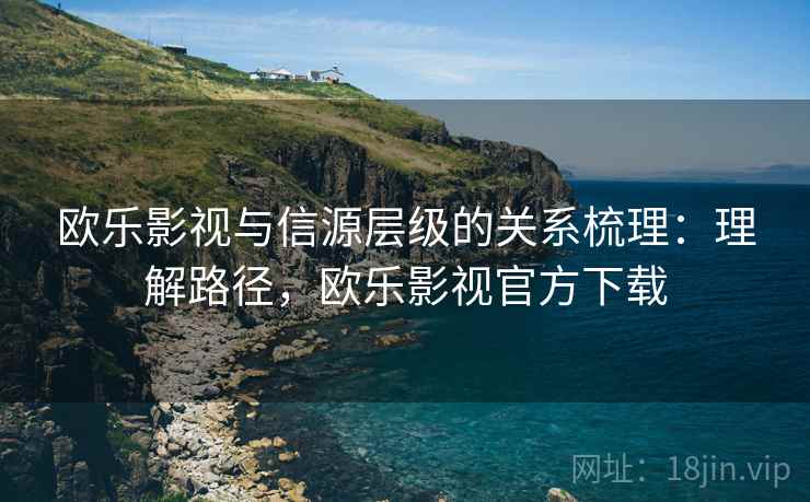 欧乐影视与信源层级的关系梳理：理解路径，欧乐影视官方下载