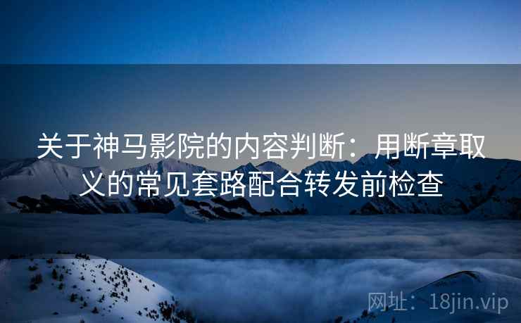 关于神马影院的内容判断：用断章取义的常见套路配合转发前检查