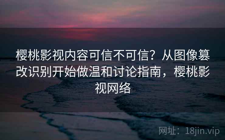 樱桃影视内容可信不可信?从图像篡改识别开始做温和讨论指南,樱桃影视网络 樱桃影视内容可信不可信?从图像篡改识别开始做温和讨论指南,樱桃影视网络
