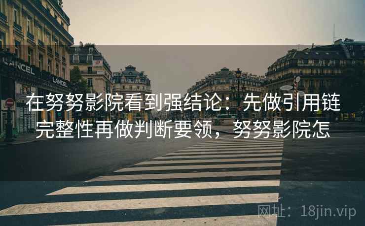 在努努影院看到强结论:先做引用链完整性再做判断要领,努努影院怎 在努努影院看到强结论:先做引用链完整性再做判断要领,努努影院怎