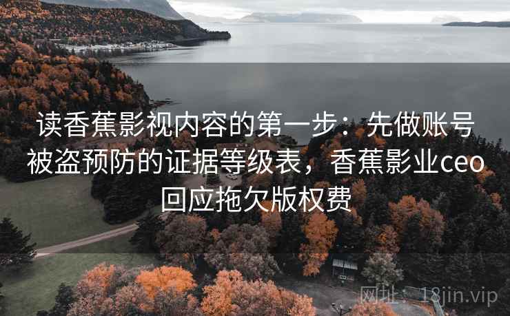 读香蕉影视内容的第一步:先做账号被盗预防的证据等级表,香蕉影业ceo回应拖欠版权费 读香蕉影视内容的第一步:先做账号被盗预防的证据等级表,香蕉影业ceo回应拖欠版权费