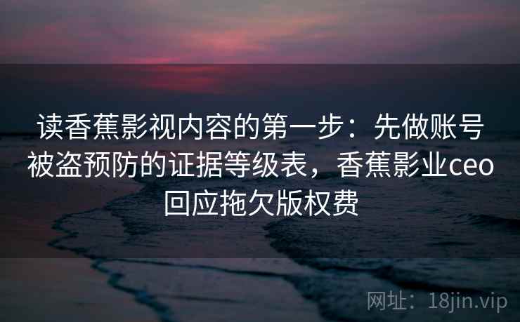 读香蕉影视内容的第一步:先做账号被盗预防的证据等级表,香蕉影业ceo回应拖欠版权费 读香蕉影视内容的第一步:先做账号被盗预防的证据等级表,香蕉影业ceo回应拖欠版权费
