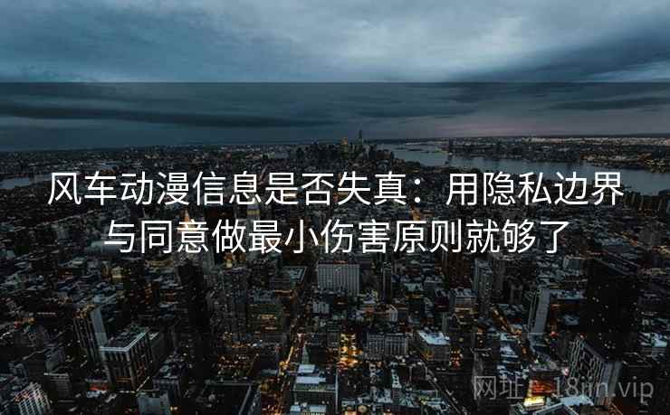 风车动漫信息是否失真:用隐私边界与同意做最小伤害原则就够了 风车动漫信息是否失真:用隐私边界与同意做最小伤害原则就够了