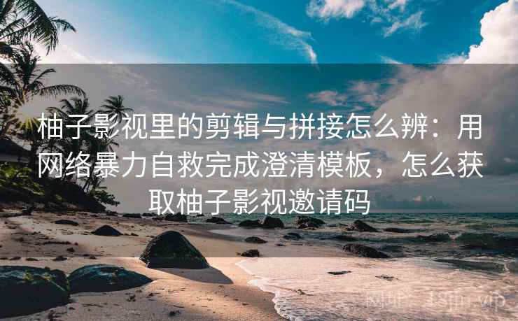 柚子影视里的剪辑与拼接怎么辨:用网络暴力自救完成澄清模板,怎么获取柚子影视邀请码 柚子影视里的剪辑与拼接怎么辨:用网络暴力自救完成澄清模板,怎么获取柚子影视邀请码