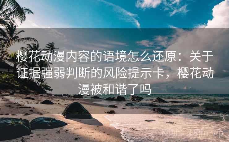 樱花动漫内容的语境怎么还原：关于证据强弱判断的风险提示卡，樱花动漫被和谐了吗