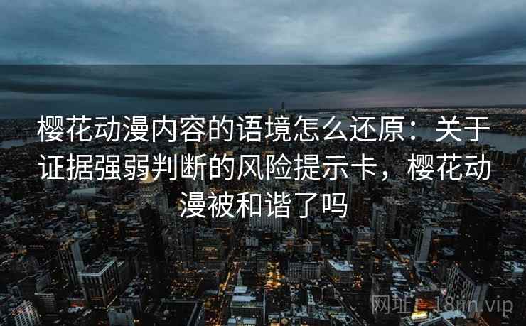 樱花动漫内容的语境怎么还原：关于证据强弱判断的风险提示卡，樱花动漫被和谐了吗