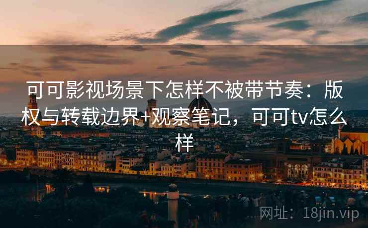 可可影视场景下怎样不被带节奏:版权与转载边界+观察笔记,可可tv怎么样 可可影视场景下怎样不被带节奏:版权与转载边界+观察笔记,可可tv怎么样