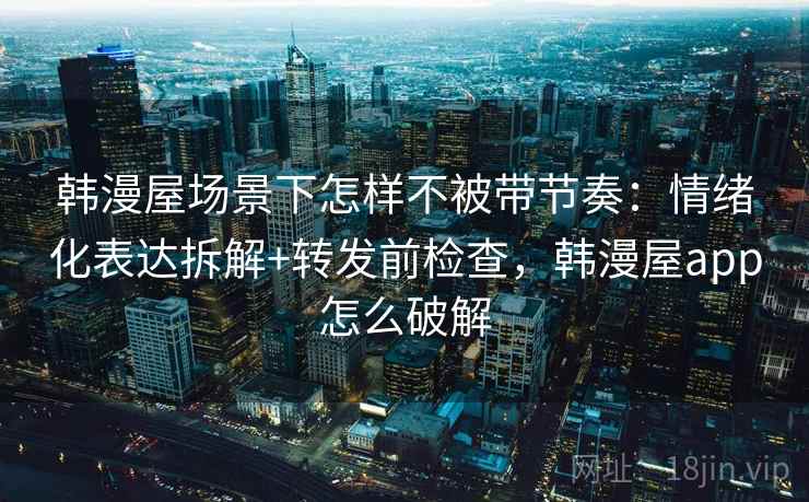 韩漫屋场景下怎样不被带节奏：情绪化表达拆解+转发前检查，韩漫屋app怎么破解