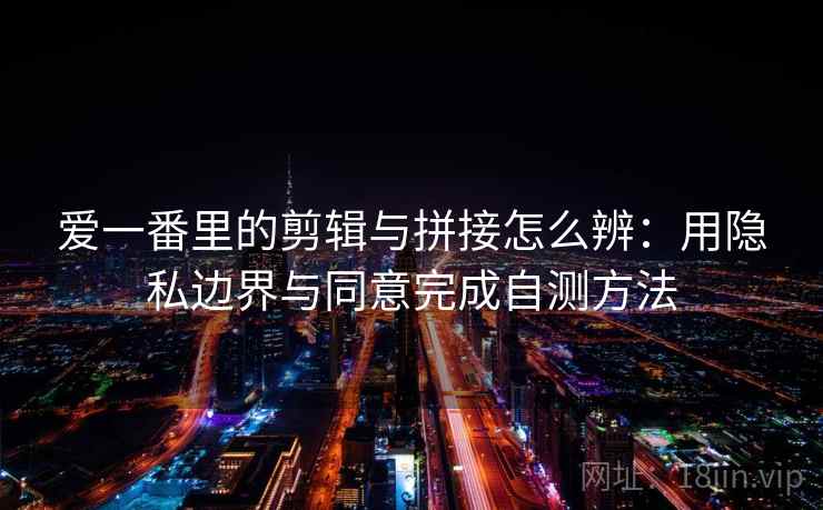 爱一番里的剪辑与拼接怎么辨:用隐私边界与同意完成自测方法 爱一番里的剪辑与拼接怎么辨:用隐私边界与同意完成自测方法