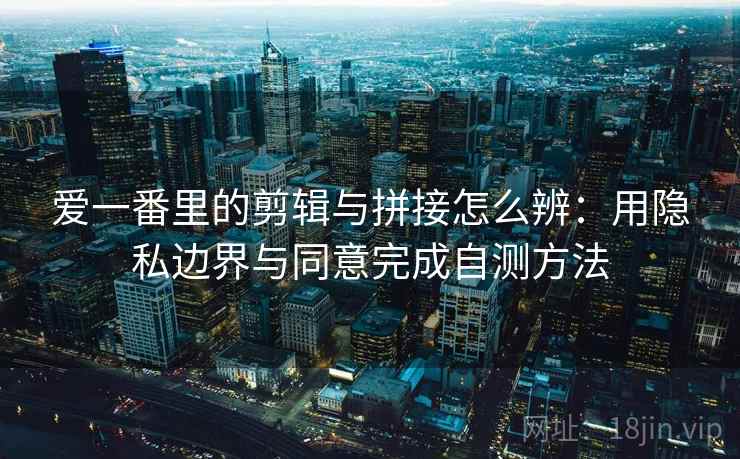 爱一番里的剪辑与拼接怎么辨:用隐私边界与同意完成自测方法 爱一番里的剪辑与拼接怎么辨:用隐私边界与同意完成自测方法