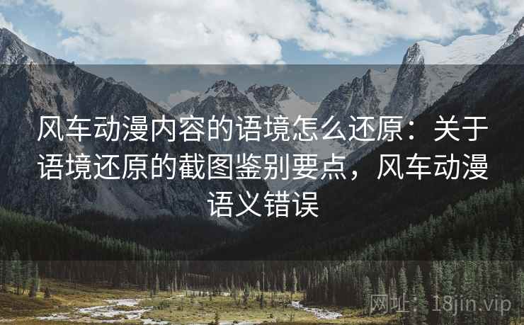 风车动漫内容的语境怎么还原:关于语境还原的截图鉴别要点,风车动漫语义错误 风车动漫内容的语境怎么还原:关于语境还原的截图鉴别要点,风车动漫语义错误