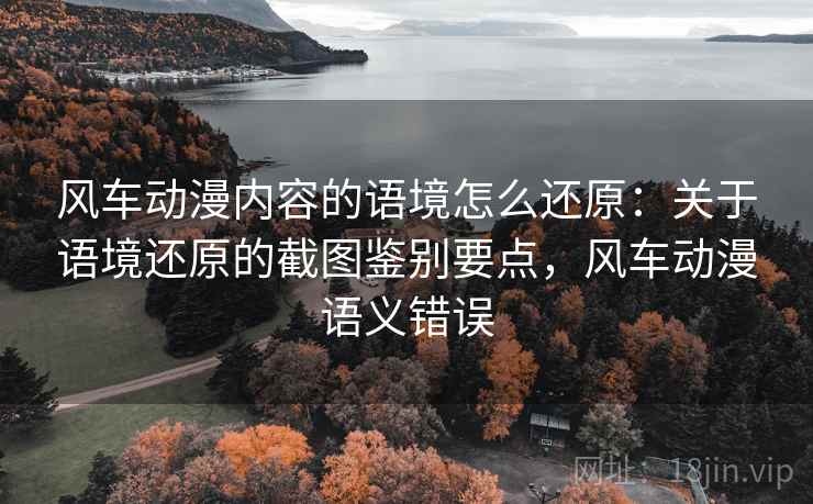 风车动漫内容的语境怎么还原:关于语境还原的截图鉴别要点,风车动漫语义错误 风车动漫内容的语境怎么还原:关于语境还原的截图鉴别要点,风车动漫语义错误