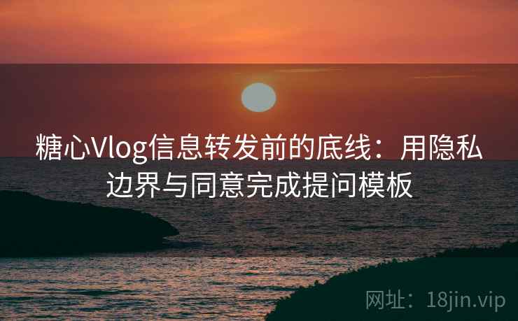 糖心Vlog信息转发前的底线:用隐私边界与同意完成提问模板 糖心Vlog信息转发前的底线:用隐私边界与同意完成提问模板
